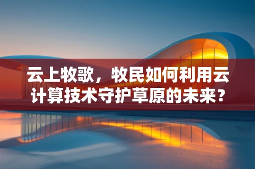 云上牧歌，牧民如何利用云计算技术守护草原的未来？