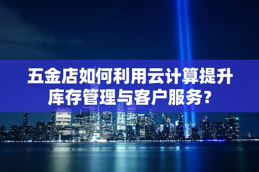 五金店如何利用云计算提升库存管理与客户服务？
