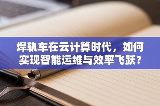 焊轨车在云计算时代，如何实现智能运维与效率飞跃？