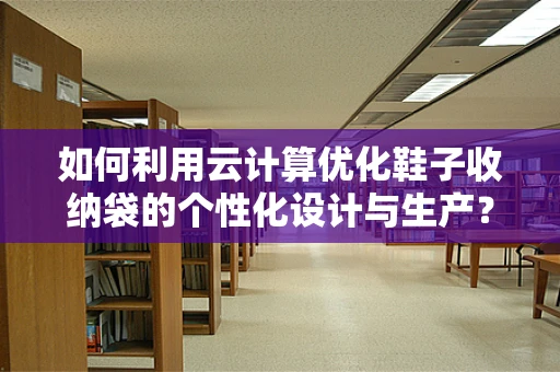 如何利用云计算优化鞋子收纳袋的个性化设计与生产？
