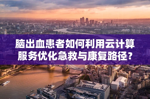 脑出血患者如何利用云计算服务优化急救与康复路径？