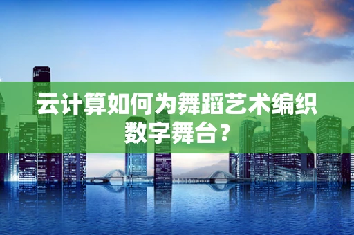 云计算如何为舞蹈艺术编织数字舞台？