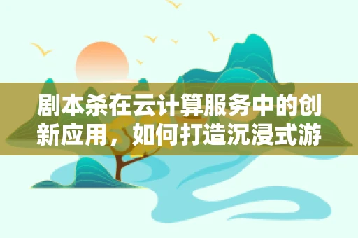 剧本杀在云计算服务中的创新应用，如何打造沉浸式游戏体验？