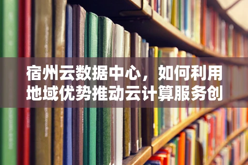 宿州云数据中心，如何利用地域优势推动云计算服务创新？