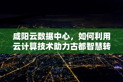 咸阳云数据中心，如何利用云计算技术助力古都智慧转型？