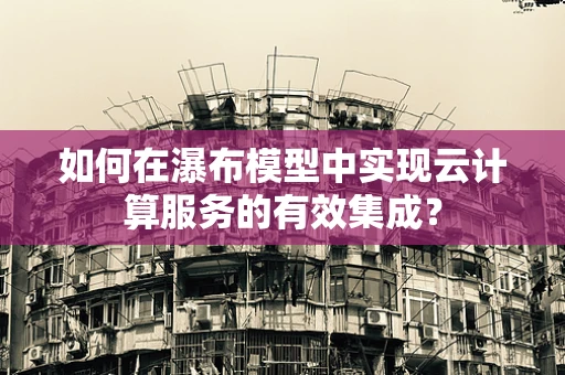 如何在瀑布模型中实现云计算服务的有效集成？