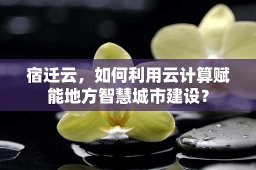 宿迁云，如何利用云计算赋能地方智慧城市建设？