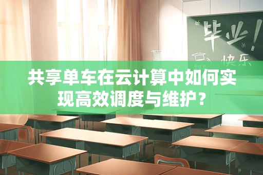 共享单车在云计算中如何实现高效调度与维护？