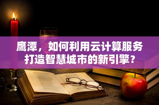 鹰潭，如何利用云计算服务打造智慧城市的新引擎？