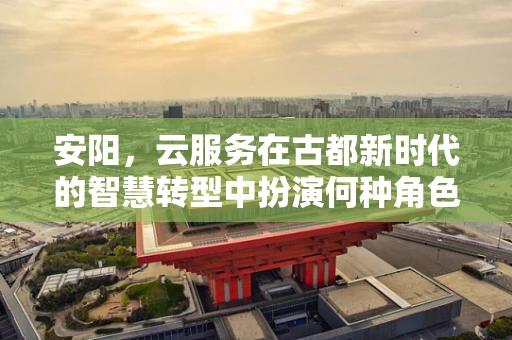 安阳，云服务在古都新时代的智慧转型中扮演何种角色？