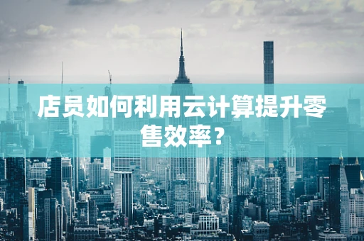 店员如何利用云计算提升零售效率？