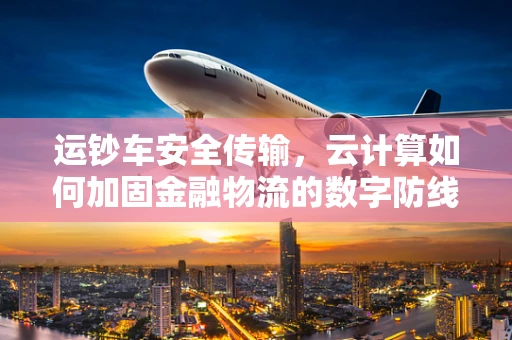 运钞车安全传输，云计算如何加固金融物流的数字防线？
