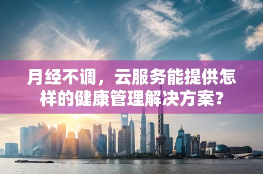 月经不调，云服务能提供怎样的健康管理解决方案？