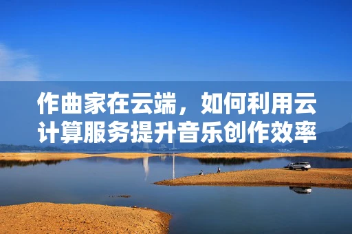 作曲家在云端，如何利用云计算服务提升音乐创作效率？