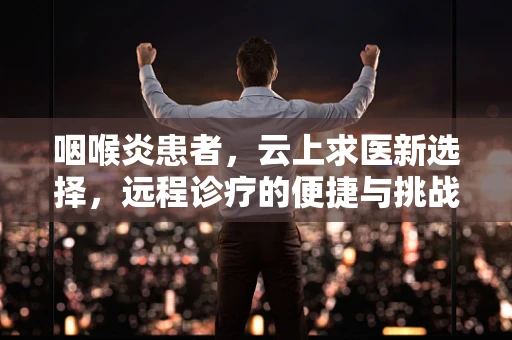 咽喉炎患者，云上求医新选择，远程诊疗的便捷与挑战