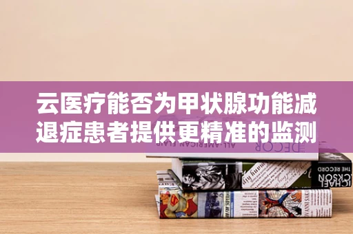 云医疗能否为甲状腺功能减退症患者提供更精准的监测与管理？