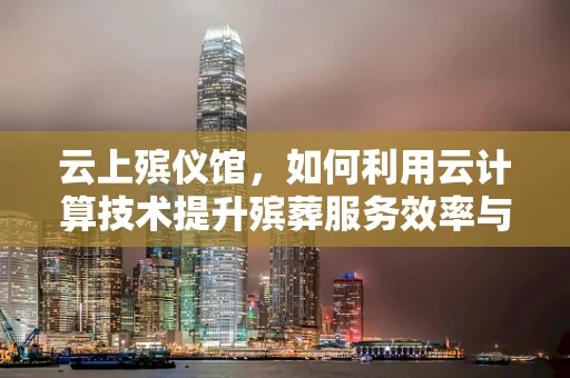 云上殡仪馆，如何利用云计算技术提升殡葬服务效率与体验？