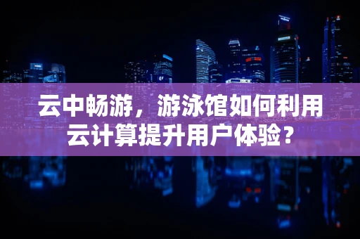 云中畅游，游泳馆如何利用云计算提升用户体验？