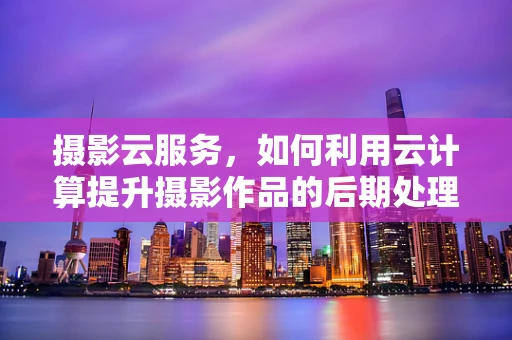 摄影云服务，如何利用云计算提升摄影作品的后期处理效率？