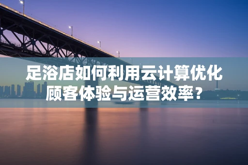足浴店如何利用云计算优化顾客体验与运营效率？