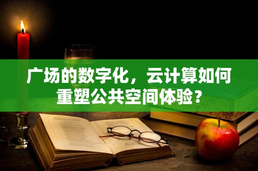 广场的数字化，云计算如何重塑公共空间体验？