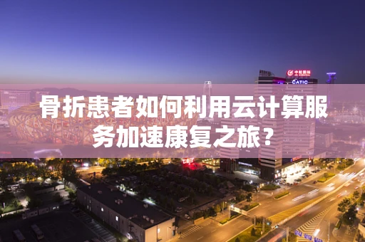 骨折患者如何利用云计算服务加速康复之旅？