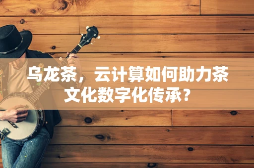 乌龙茶，云计算如何助力茶文化数字化传承？