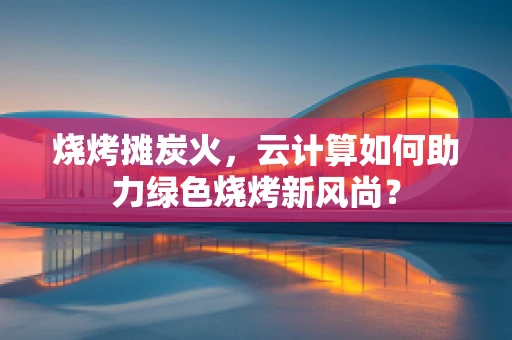 烧烤摊炭火，云计算如何助力绿色烧烤新风尚？