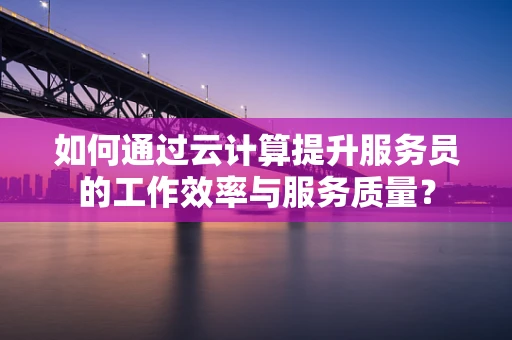 如何通过云计算提升服务员的工作效率与服务质量？