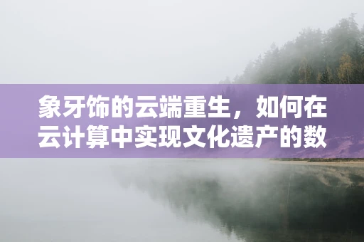 象牙饰的云端重生，如何在云计算中实现文化遗产的数字化保护？