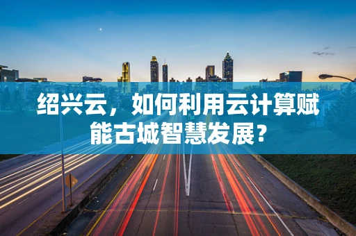 绍兴云，如何利用云计算赋能古城智慧发展？