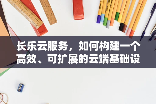 长乐云服务，如何构建一个高效、可扩展的云端基础设施？