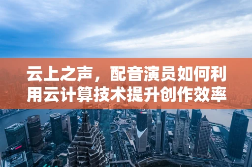 云上之声，配音演员如何利用云计算技术提升创作效率与质量？