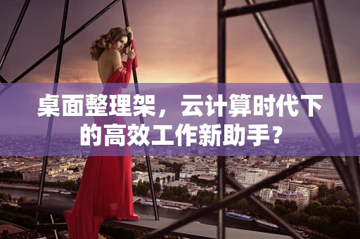 桌面整理架，云计算时代下的高效工作新助手？
