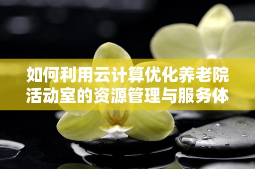 如何利用云计算优化养老院活动室的资源管理与服务体验？