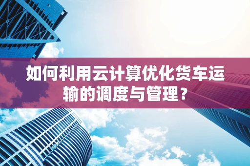 如何利用云计算优化货车运输的调度与管理？