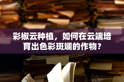 彩椒云种植，如何在云端培育出色彩斑斓的作物？