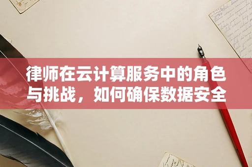 律师在云计算服务中的角色与挑战，如何确保数据安全与合规？