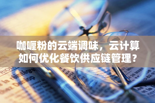 咖喱粉的云端调味，云计算如何优化餐饮供应链管理？