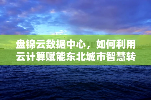 盘锦云数据中心，如何利用云计算赋能东北城市智慧转型？