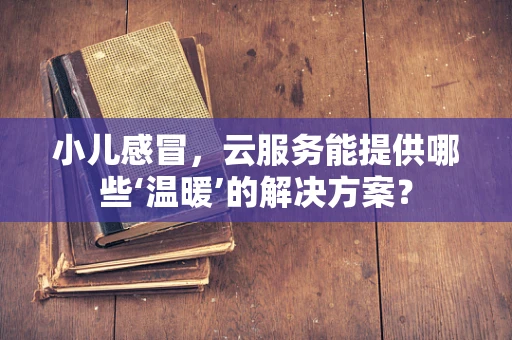 小儿感冒，云服务能提供哪些‘温暖’的解决方案？