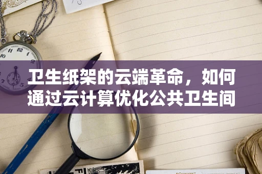 卫生纸架的云端革命，如何通过云计算优化公共卫生间体验？
