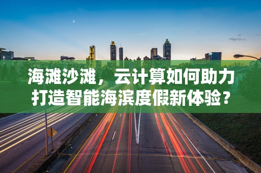 海滩沙滩，云计算如何助力打造智能海滨度假新体验？