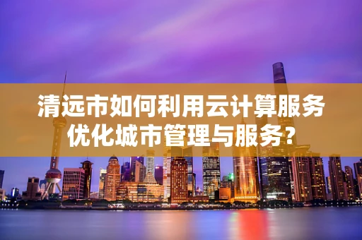 清远市如何利用云计算服务优化城市管理与服务？