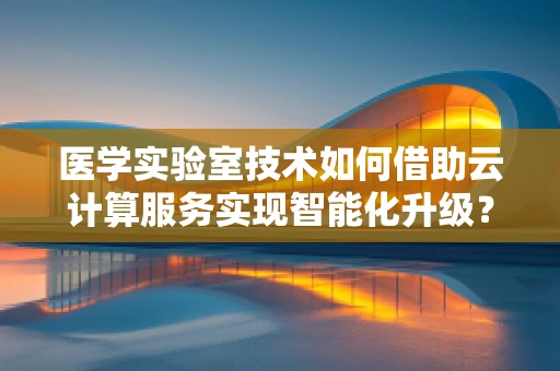 医学实验室技术如何借助云计算服务实现智能化升级？