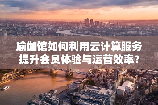 瑜伽馆如何利用云计算服务提升会员体验与运营效率？