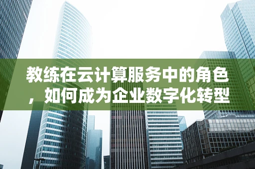 教练在云计算服务中的角色，如何成为企业数字化转型的导航者？