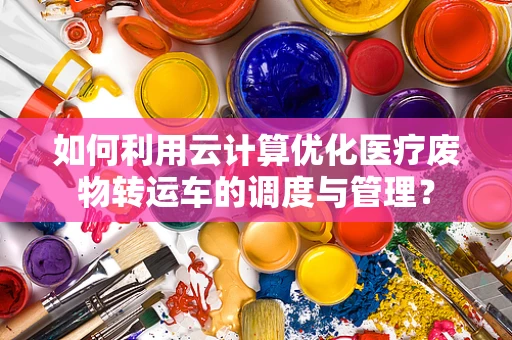 如何利用云计算优化医疗废物转运车的调度与管理？