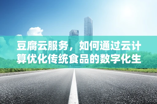 豆腐云服务，如何通过云计算优化传统食品的数字化生产与配送？