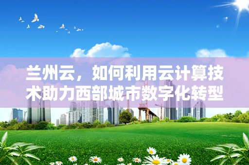 兰州云，如何利用云计算技术助力西部城市数字化转型？